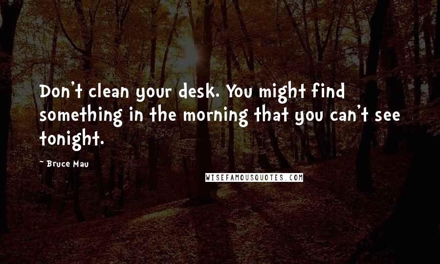 Bruce Mau Quotes: Don't clean your desk. You might find something in the morning that you can't see tonight.