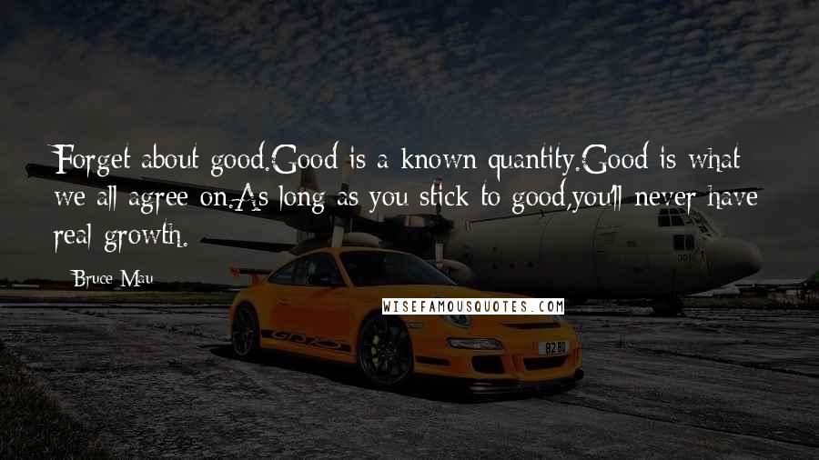 Bruce Mau Quotes: Forget about good.Good is a known quantity.Good is what we all agree on.As long as you stick to good,you'll never have real growth.