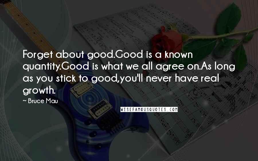 Bruce Mau Quotes: Forget about good.Good is a known quantity.Good is what we all agree on.As long as you stick to good,you'll never have real growth.