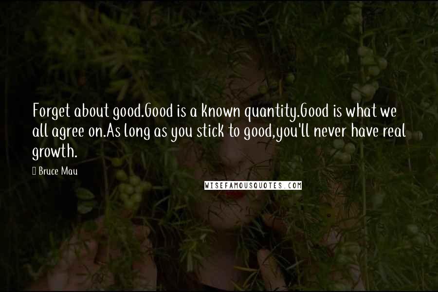 Bruce Mau Quotes: Forget about good.Good is a known quantity.Good is what we all agree on.As long as you stick to good,you'll never have real growth.