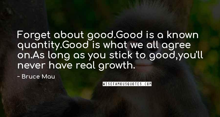 Bruce Mau Quotes: Forget about good.Good is a known quantity.Good is what we all agree on.As long as you stick to good,you'll never have real growth.