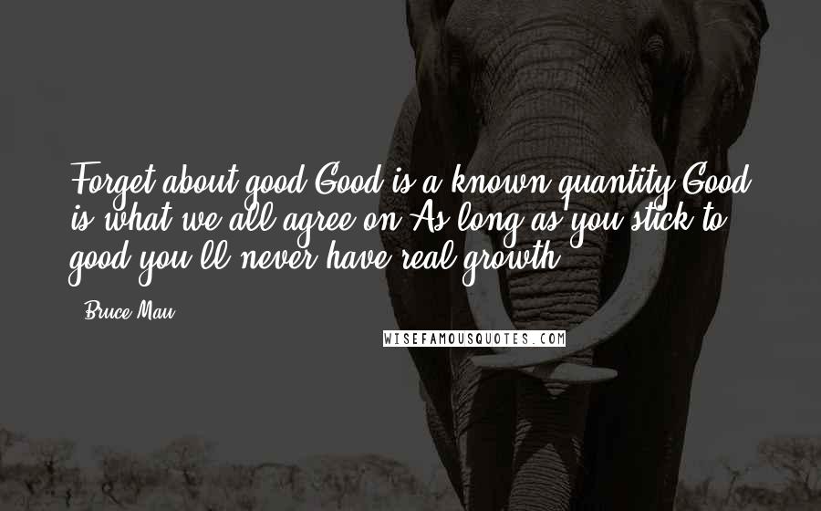 Bruce Mau Quotes: Forget about good.Good is a known quantity.Good is what we all agree on.As long as you stick to good,you'll never have real growth.