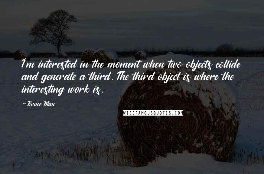 Bruce Mau Quotes: I'm interested in the moment when two objects collide and generate a third. The third object is where the interesting work is.