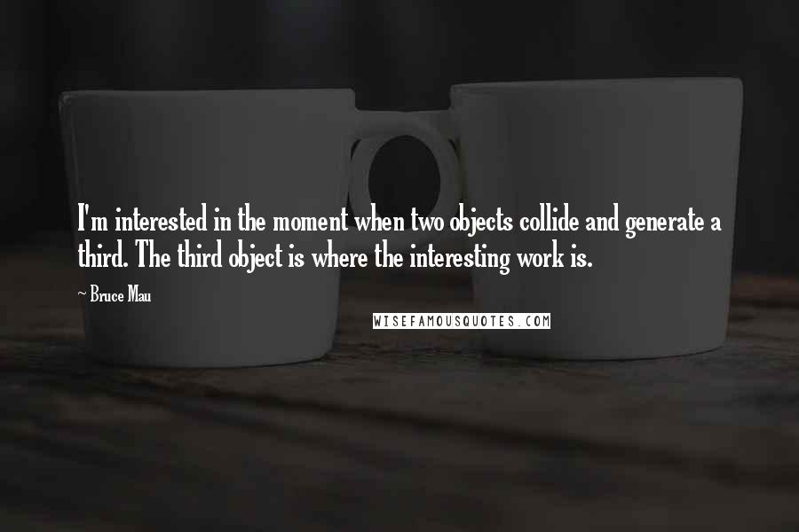 Bruce Mau Quotes: I'm interested in the moment when two objects collide and generate a third. The third object is where the interesting work is.