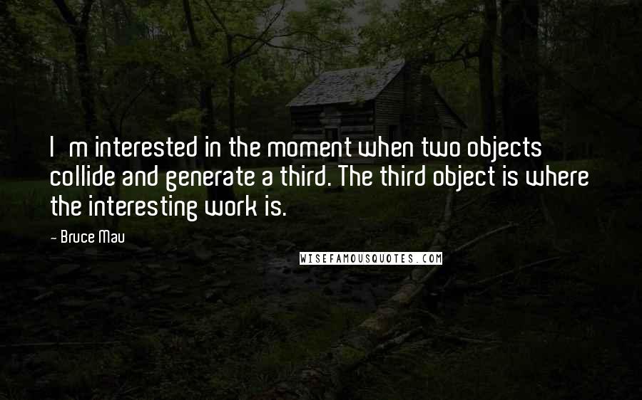 Bruce Mau Quotes: I'm interested in the moment when two objects collide and generate a third. The third object is where the interesting work is.