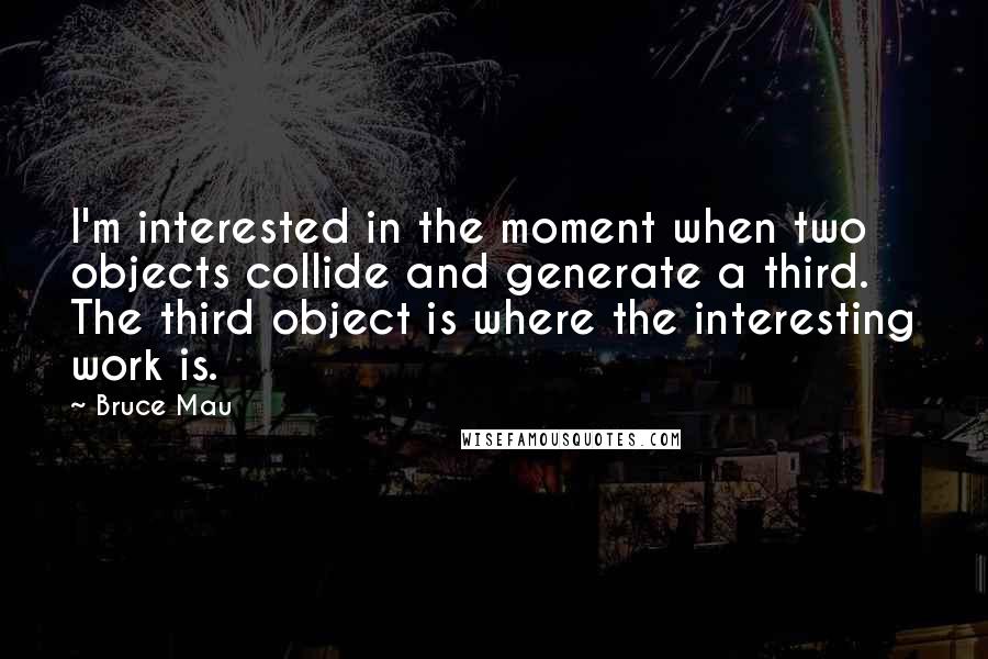 Bruce Mau Quotes: I'm interested in the moment when two objects collide and generate a third. The third object is where the interesting work is.