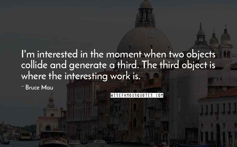 Bruce Mau Quotes: I'm interested in the moment when two objects collide and generate a third. The third object is where the interesting work is.