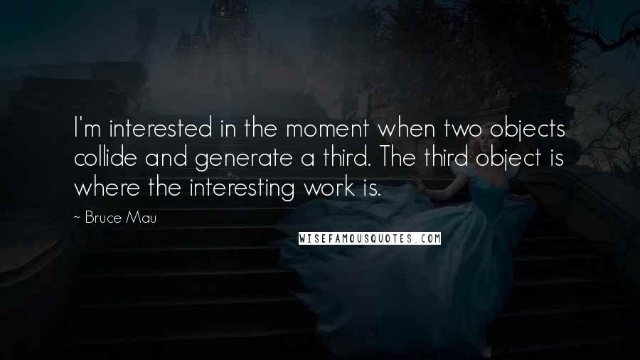 Bruce Mau Quotes: I'm interested in the moment when two objects collide and generate a third. The third object is where the interesting work is.