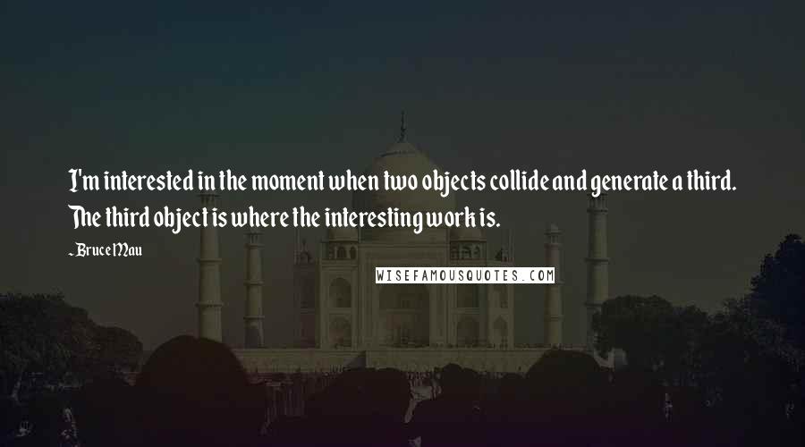 Bruce Mau Quotes: I'm interested in the moment when two objects collide and generate a third. The third object is where the interesting work is.