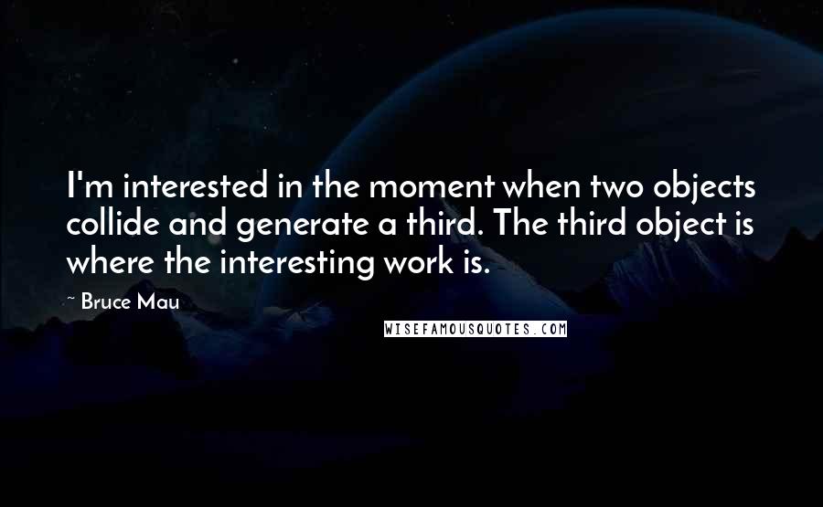 Bruce Mau Quotes: I'm interested in the moment when two objects collide and generate a third. The third object is where the interesting work is.