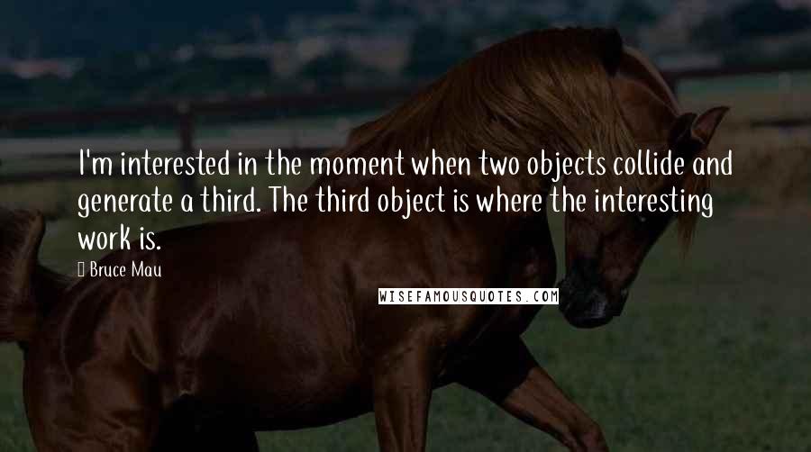 Bruce Mau Quotes: I'm interested in the moment when two objects collide and generate a third. The third object is where the interesting work is.