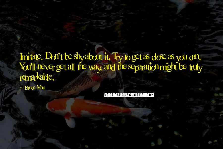 Bruce Mau Quotes: Imitate. Don't be shy about it. Try to get as close as you can. You'll never get all the way, and the separation might be truly remarkable.