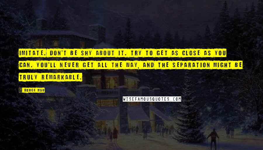 Bruce Mau Quotes: Imitate. Don't be shy about it. Try to get as close as you can. You'll never get all the way, and the separation might be truly remarkable.