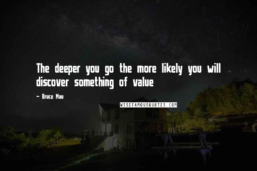 Bruce Mau Quotes: The deeper you go the more likely you will discover something of value
