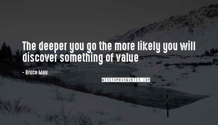 Bruce Mau Quotes: The deeper you go the more likely you will discover something of value