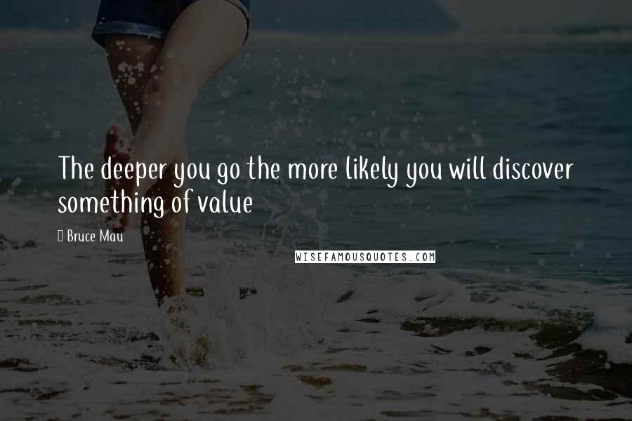 Bruce Mau Quotes: The deeper you go the more likely you will discover something of value