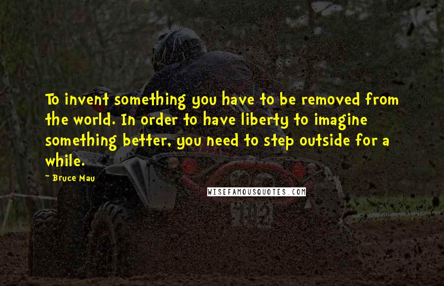 Bruce Mau Quotes: To invent something you have to be removed from the world. In order to have liberty to imagine something better, you need to step outside for a while.
