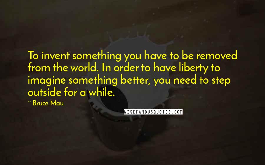 Bruce Mau Quotes: To invent something you have to be removed from the world. In order to have liberty to imagine something better, you need to step outside for a while.