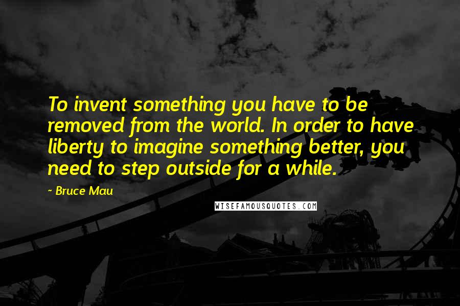 Bruce Mau Quotes: To invent something you have to be removed from the world. In order to have liberty to imagine something better, you need to step outside for a while.