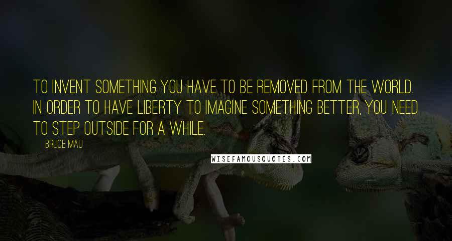 Bruce Mau Quotes: To invent something you have to be removed from the world. In order to have liberty to imagine something better, you need to step outside for a while.