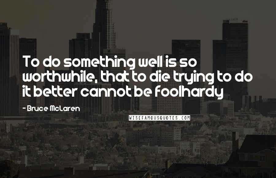 Bruce McLaren Quotes: To do something well is so worthwhile, that to die trying to do it better cannot be foolhardy