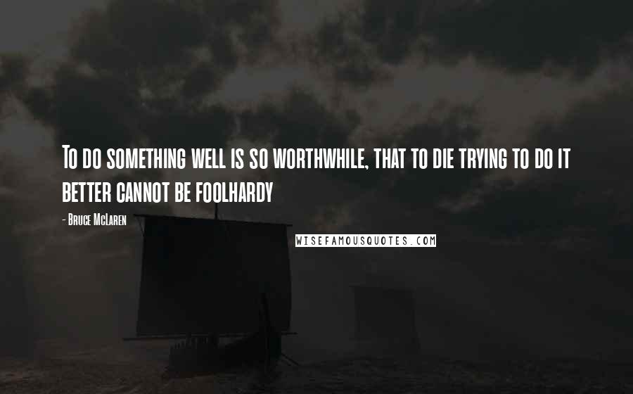 Bruce McLaren Quotes: To do something well is so worthwhile, that to die trying to do it better cannot be foolhardy