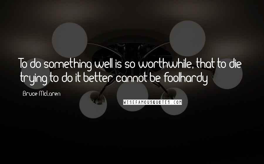 Bruce McLaren Quotes: To do something well is so worthwhile, that to die trying to do it better cannot be foolhardy