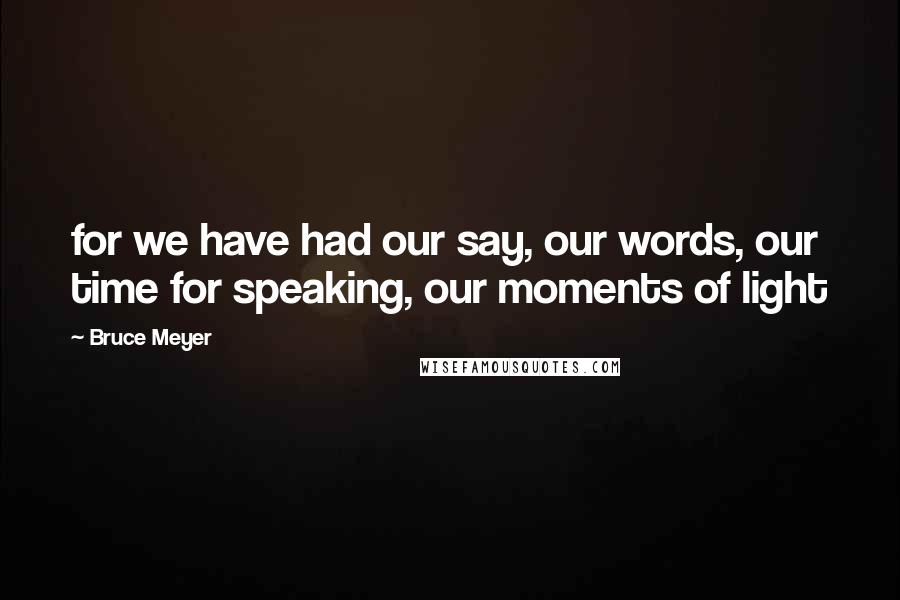 Bruce Meyer Quotes: for we have had our say, our words, our time for speaking, our moments of light