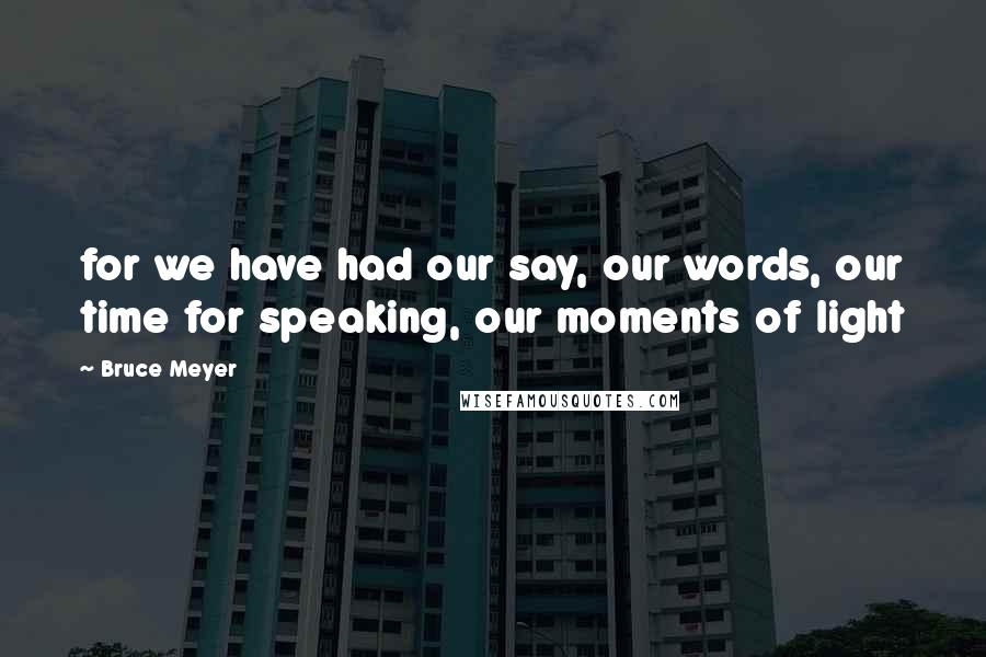 Bruce Meyer Quotes: for we have had our say, our words, our time for speaking, our moments of light