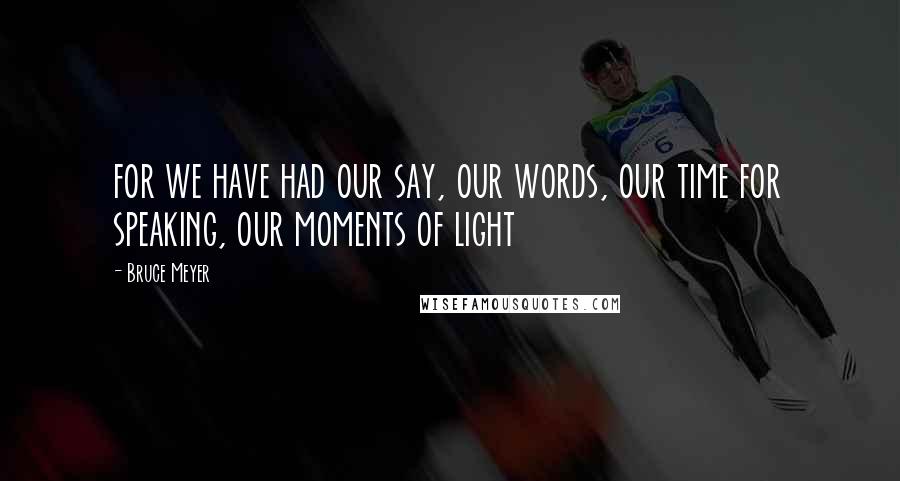 Bruce Meyer Quotes: for we have had our say, our words, our time for speaking, our moments of light