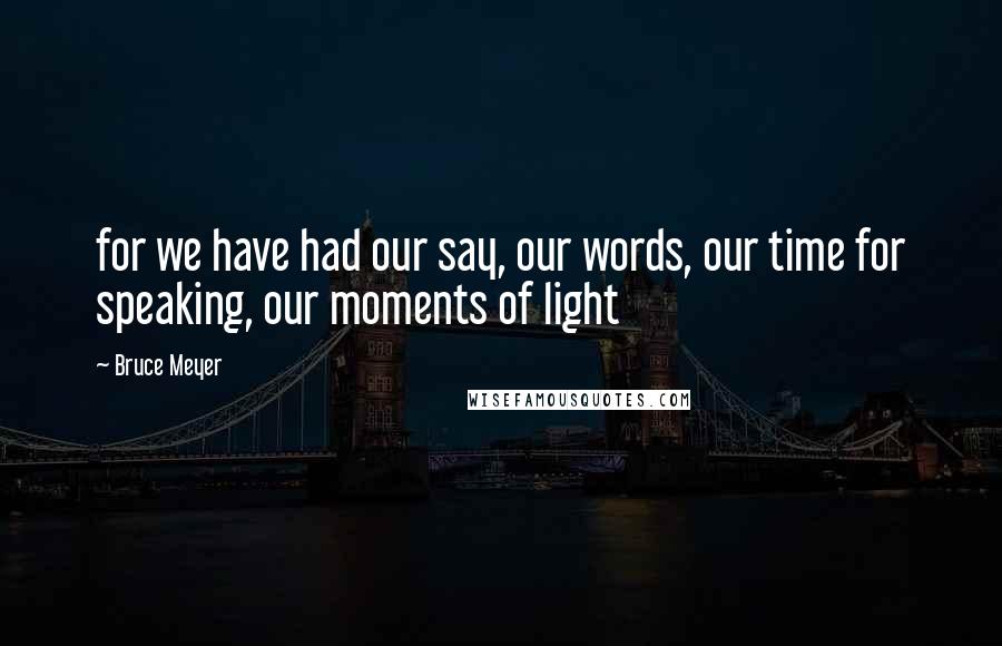 Bruce Meyer Quotes: for we have had our say, our words, our time for speaking, our moments of light