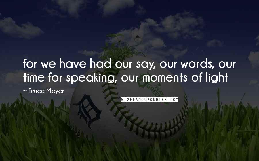 Bruce Meyer Quotes: for we have had our say, our words, our time for speaking, our moments of light