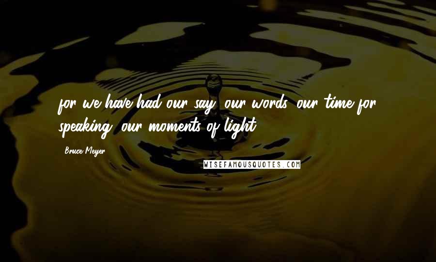 Bruce Meyer Quotes: for we have had our say, our words, our time for speaking, our moments of light