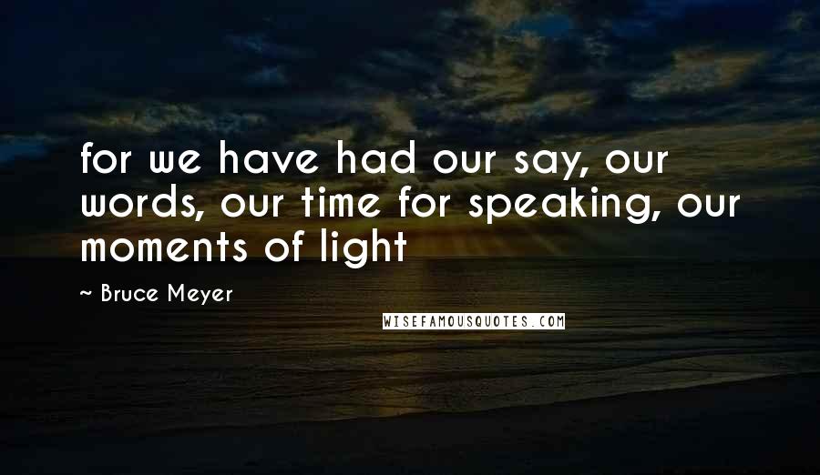 Bruce Meyer Quotes: for we have had our say, our words, our time for speaking, our moments of light