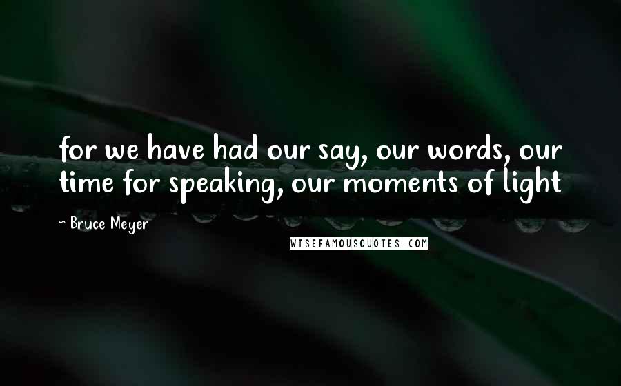 Bruce Meyer Quotes: for we have had our say, our words, our time for speaking, our moments of light