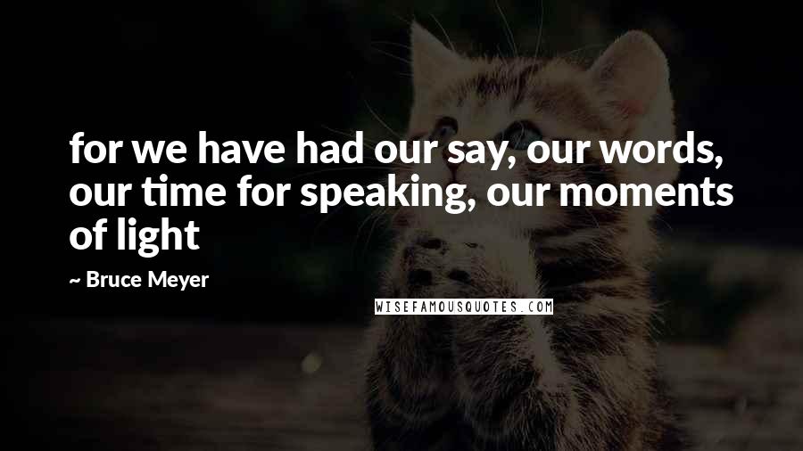 Bruce Meyer Quotes: for we have had our say, our words, our time for speaking, our moments of light