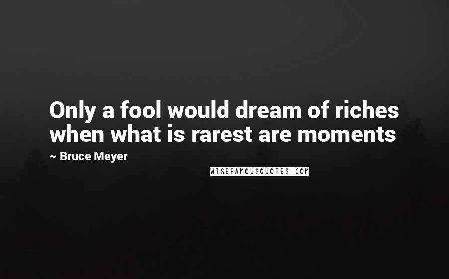 Bruce Meyer Quotes: Only a fool would dream of riches when what is rarest are moments