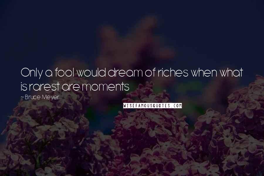 Bruce Meyer Quotes: Only a fool would dream of riches when what is rarest are moments