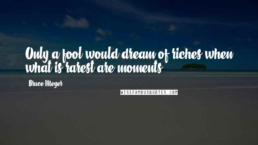 Bruce Meyer Quotes: Only a fool would dream of riches when what is rarest are moments