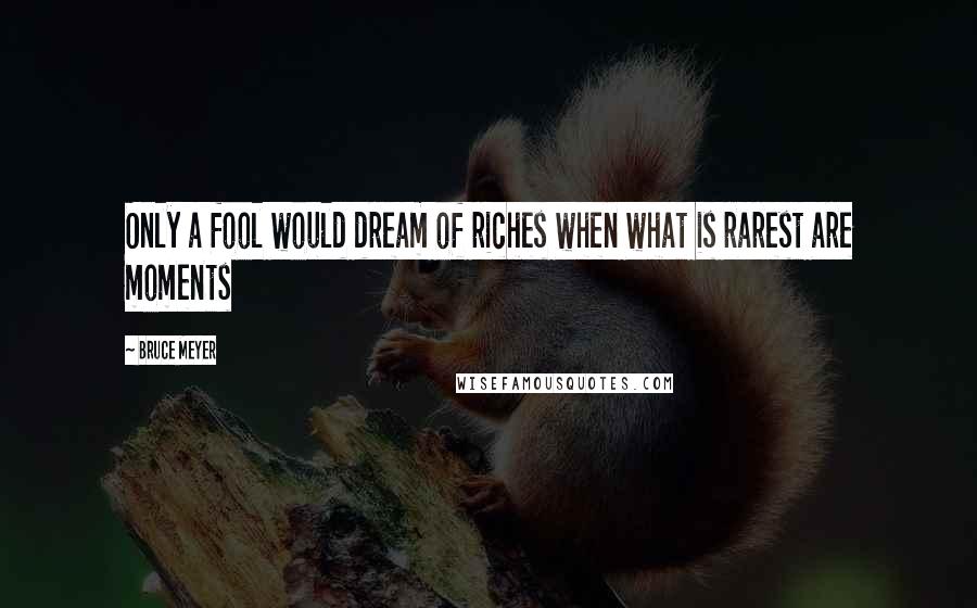 Bruce Meyer Quotes: Only a fool would dream of riches when what is rarest are moments