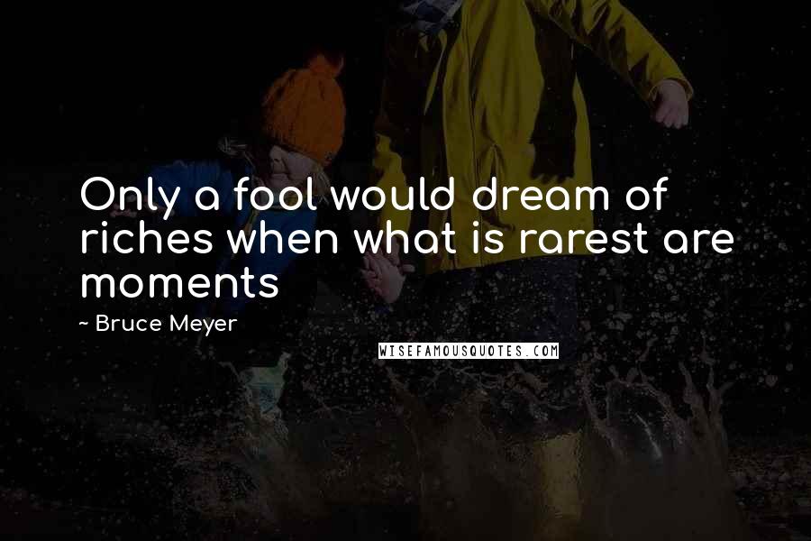 Bruce Meyer Quotes: Only a fool would dream of riches when what is rarest are moments