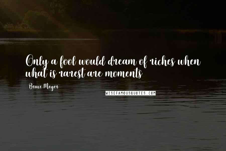 Bruce Meyer Quotes: Only a fool would dream of riches when what is rarest are moments