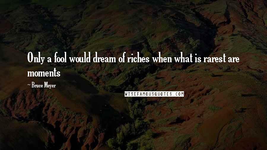 Bruce Meyer Quotes: Only a fool would dream of riches when what is rarest are moments