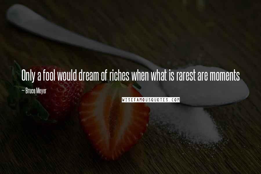 Bruce Meyer Quotes: Only a fool would dream of riches when what is rarest are moments