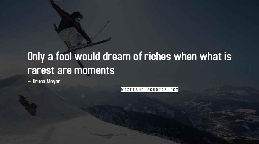 Bruce Meyer Quotes: Only a fool would dream of riches when what is rarest are moments