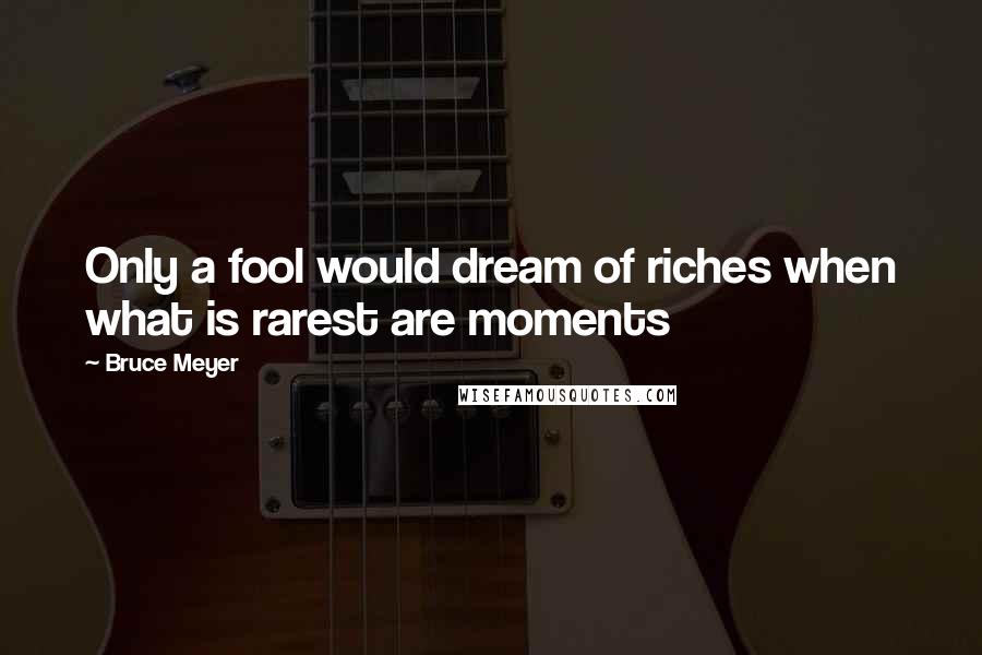 Bruce Meyer Quotes: Only a fool would dream of riches when what is rarest are moments