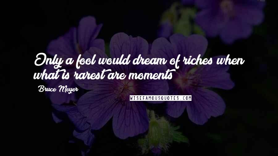 Bruce Meyer Quotes: Only a fool would dream of riches when what is rarest are moments