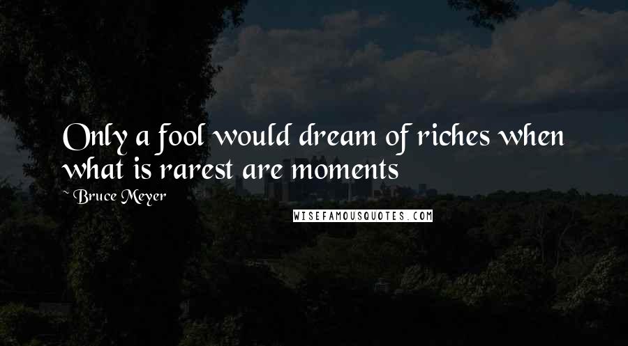 Bruce Meyer Quotes: Only a fool would dream of riches when what is rarest are moments