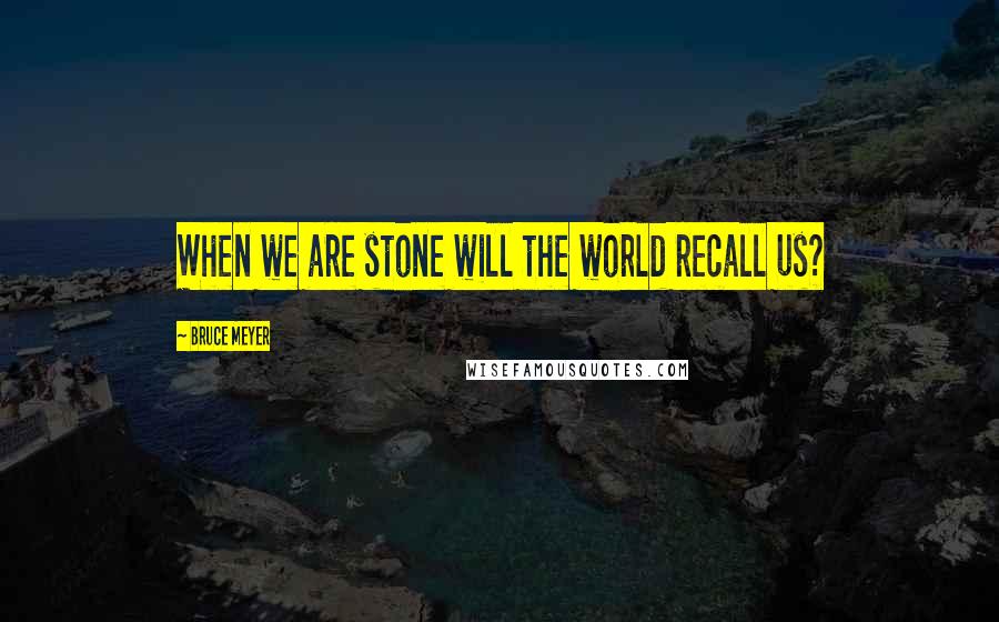 Bruce Meyer Quotes: When we are stone will the world recall us?