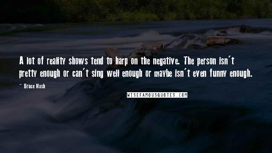 Bruce Nash Quotes: A lot of reality shows tend to harp on the negative. The person isn't pretty enough or can't sing well enough or maybe isn't even funny enough.